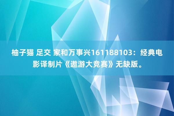柚子猫 足交 家和万事兴161188103：经典电影译制片《遨游大竞赛》无缺版。