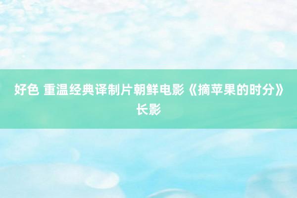 好色 重温经典译制片朝鲜电影《摘苹果的时分》长影